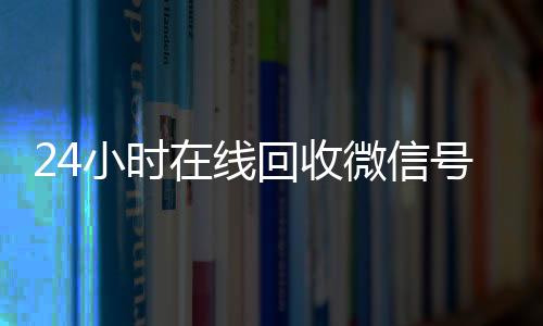 24小时在线回收微信24小时全天收购vx号专业平台（高价回微信号24小时回收）